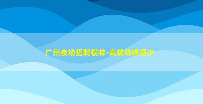 广州夜场招聘模特-高端场喝酒少